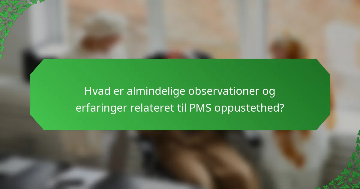 Hvad er almindelige observationer og erfaringer relateret til PMS oppustethed?