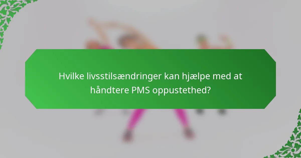 Hvilke livsstilsændringer kan hjælpe med at håndtere PMS oppustethed?