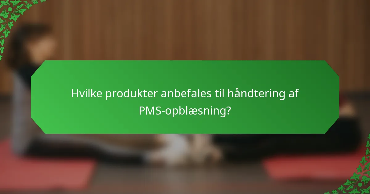 Hvilke produkter anbefales til håndtering af PMS-opblæsning?