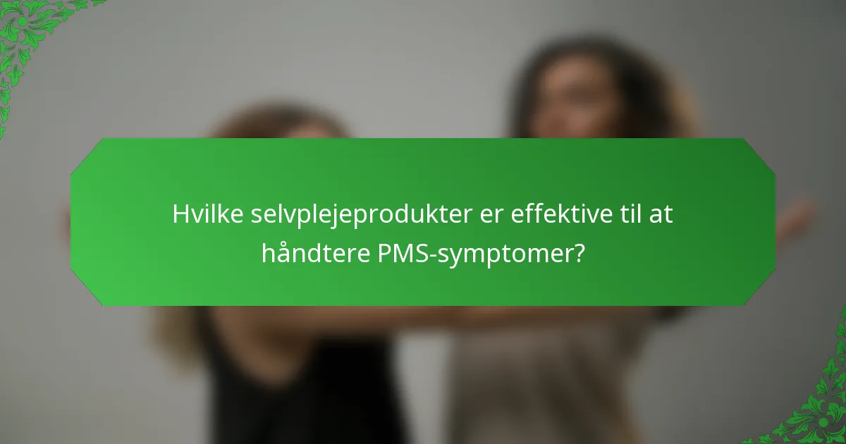 Hvilke selvplejeprodukter er effektive til at håndtere PMS-symptomer?